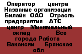 Оператор Call-центра › Название организации ­ Билайн, ОАО › Отрасль предприятия ­ АТС, call-центр › Минимальный оклад ­ 40 000 - Все города Работа » Вакансии   . Брянская обл.